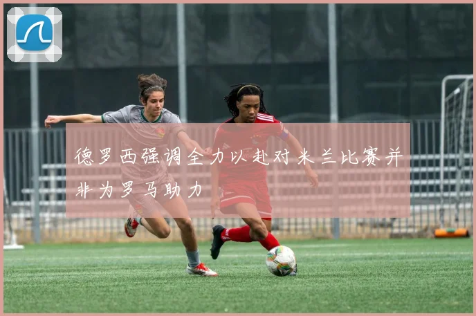 德罗西强调全力以赴对米兰比赛并非为罗马助力