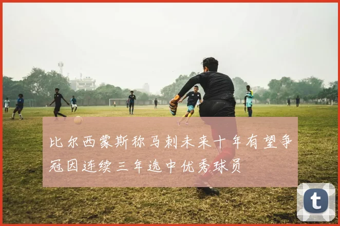 比尔西蒙斯称马刺未来十年有望争冠因连续三年选中优秀球员