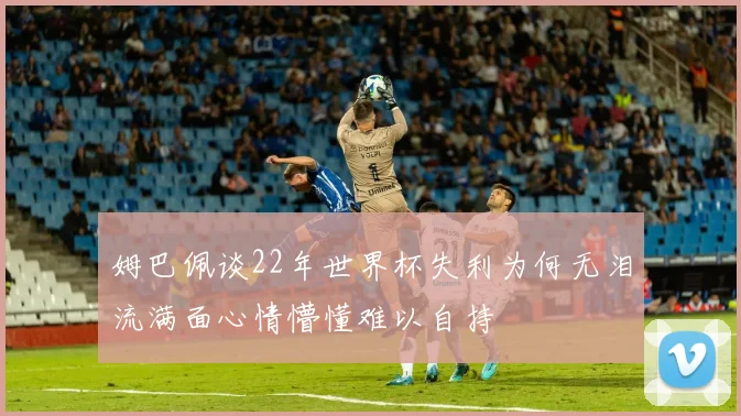 姆巴佩谈22年世界杯失利为何无泪流满面心情懵懂难以自持