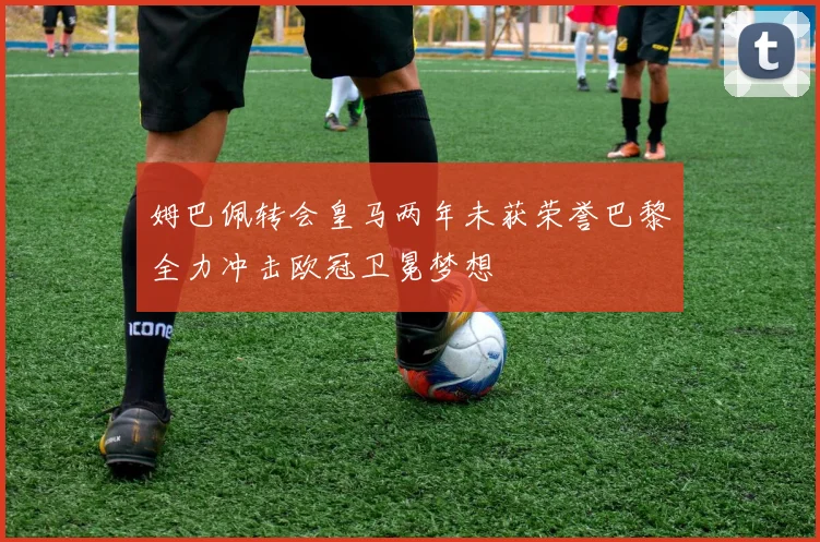 姆巴佩转会皇马两年未获荣誉巴黎全力冲击欧冠卫冕梦想