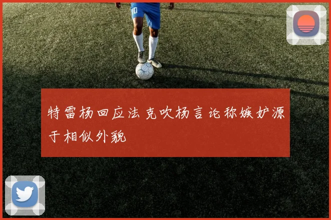 特雷杨回应法克吹杨言论称嫉妒源于相似外貌