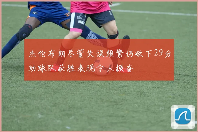 杰伦布朗尽管失误频繁仍砍下29分助球队获胜表现令人振奋