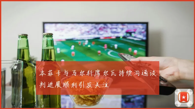 本菲卡与马尔科席尔瓦持续沟通谈判进展顺利引发关注