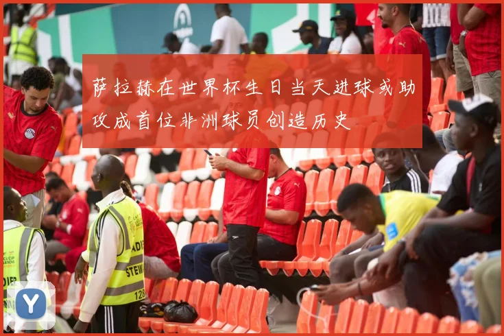 萨拉赫在世界杯生日当天进球或助攻成首位非洲球员创造历史