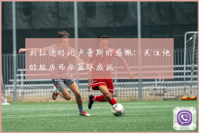 利拉德对比卢普斯的感慨：关注他的经历而非篮球成就