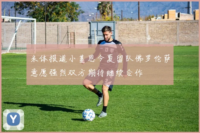 米体报道小基恩今夏留队佛罗伦萨意愿强烈双方期待继续合作