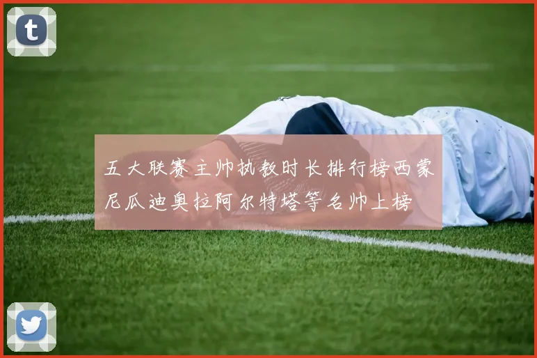 五大联赛主帅执教时长排行榜西蒙尼瓜迪奥拉阿尔特塔等名帅上榜
