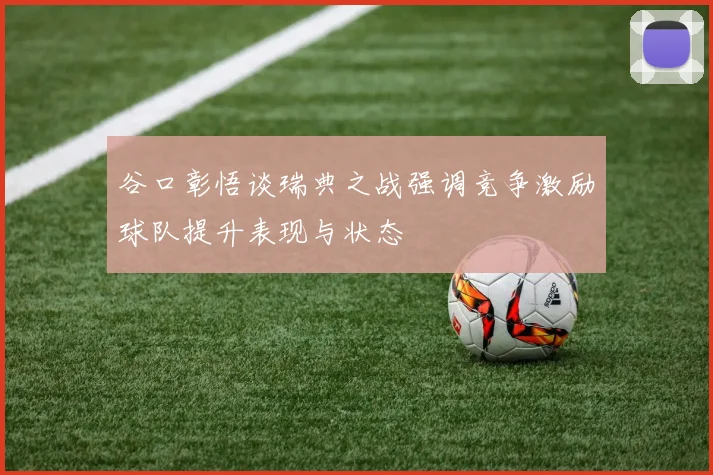 谷口彰悟谈瑞典之战强调竞争激励球队提升表现与状态