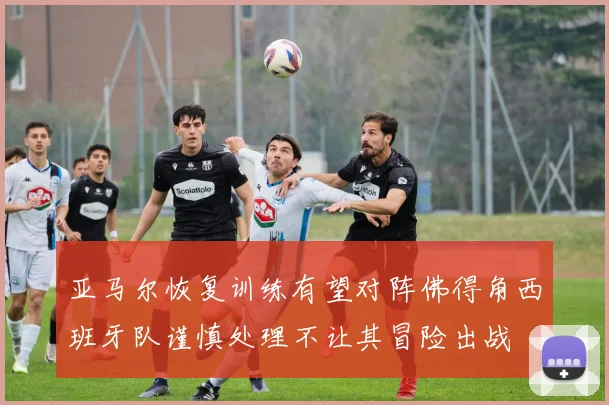 亚马尔恢复训练有望对阵佛得角西班牙队谨慎处理不让其冒险出战