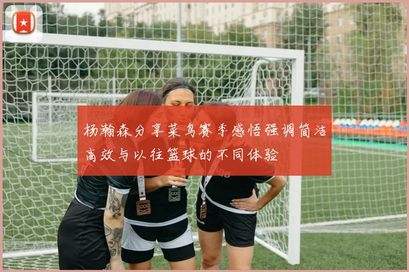 杨瀚森分享菜鸟赛季感悟强调简洁高效与以往篮球的不同体验