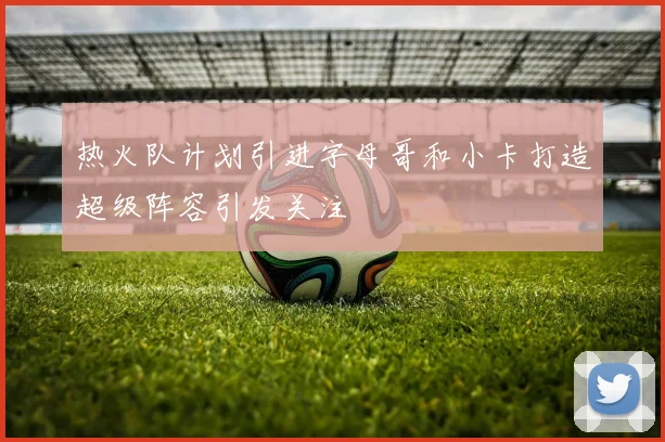 热火队计划引进字母哥和小卡打造超级阵容引发关注