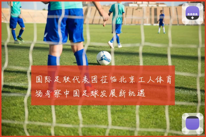 国际足联代表团莅临北京工人体育场考察中国足球发展新机遇