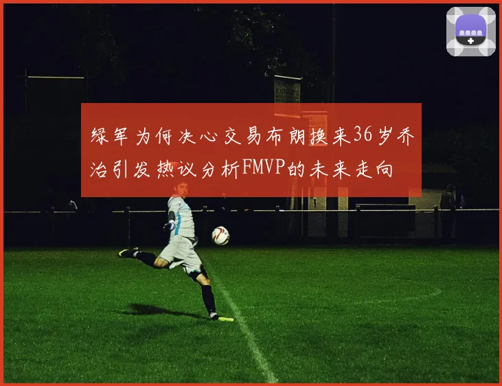 绿军为何决心交易布朗换来36岁乔治引发热议分析FMVP的未来走向
