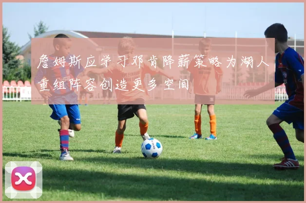 詹姆斯应学习邓肯降薪策略为湖人重组阵容创造更多空间