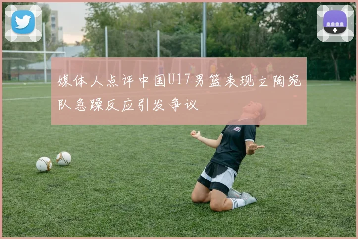 媒体人点评中国U17男篮表现立陶宛队急躁反应引发争议