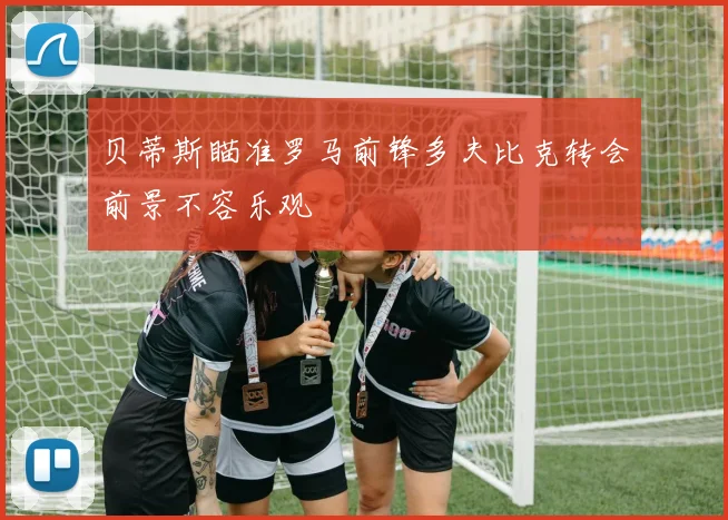 贝蒂斯瞄准罗马前锋多夫比克转会前景不容乐观