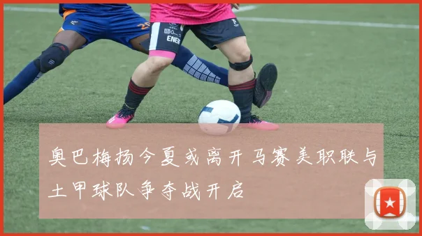 奥巴梅扬今夏或离开马赛美职联与土甲球队争夺战开启