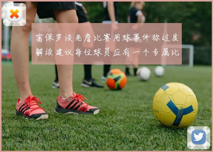 富保罗谈老詹比赛用球事件称过度解读建议每位球员应有一个专属比赛用球