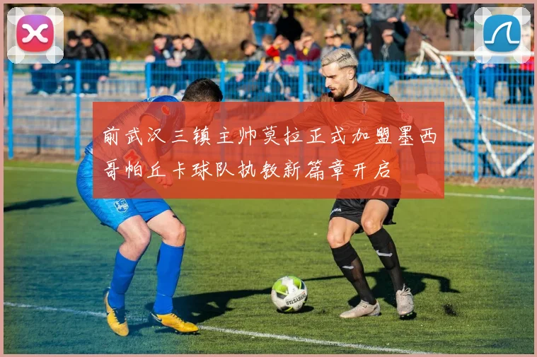 前武汉三镇主帅莫拉正式加盟墨西哥帕丘卡球队执教新篇章开启