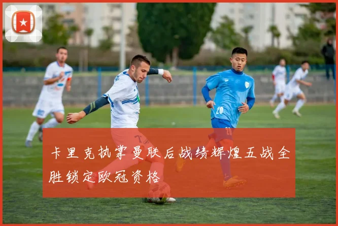 卡里克执掌曼联后战绩辉煌五战全胜锁定欧冠资格
