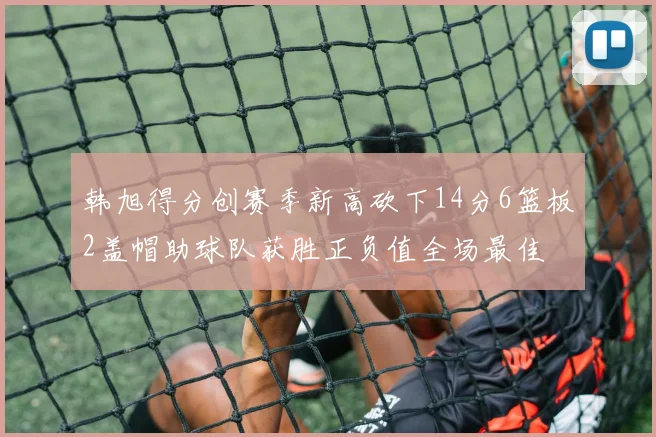 韩旭得分创赛季新高砍下14分6篮板2盖帽助球队获胜正负值全场最佳